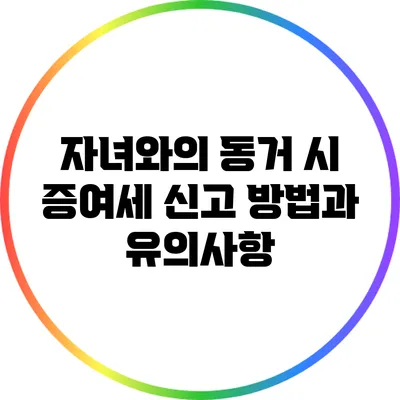 자녀와의 동거 시 증여세 신고 방법과 유의사항