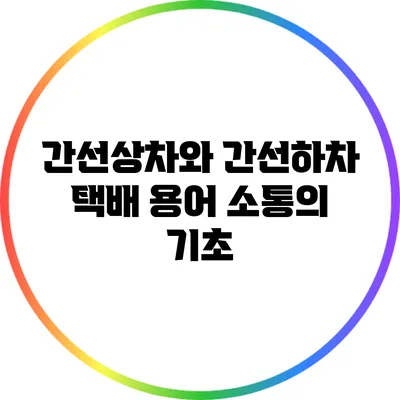 간선상차와 간선하차: 택배 용어 소통의 기초