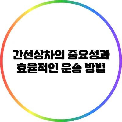 간선상차의 중요성과 효율적인 운송 방법