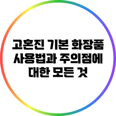 고혼진 기본 화장품 사용법과 주의점에 대한 모든 것