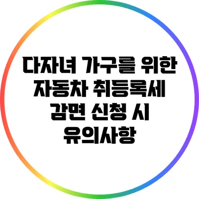다자녀 가구를 위한 자동차 취등록세 감면 신청 시 유의사항