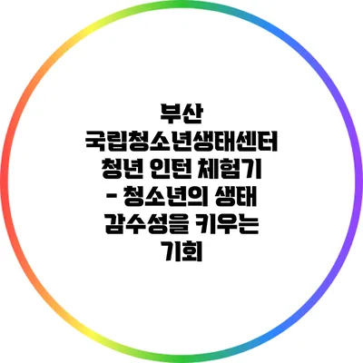 부산 국립청소년생태센터 청년 인턴 체험기 - 청소년의 생태 감수성을 키우는 기회