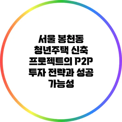 서울 봉천동 청년주택 신축 프로젝트의 P2P 투자 전략과 성공 가능성