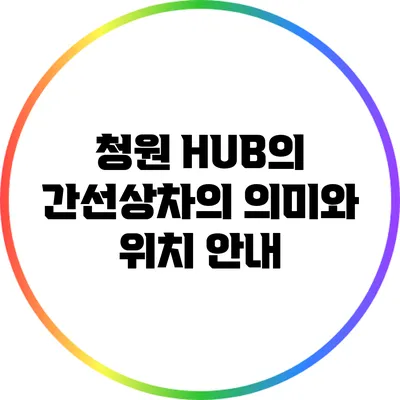 청원 HUB의 간선상차의 의미와 위치 안내