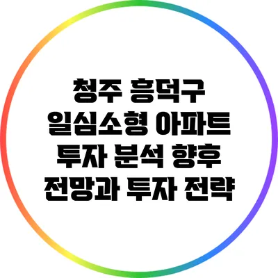청주 흥덕구 일심소형 아파트 투자 분석: 향후 전망과 투자 전략