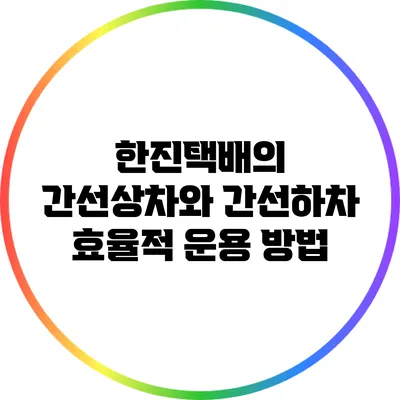 한진택배의 간선상차와 간선하차 효율적 운용 방법
