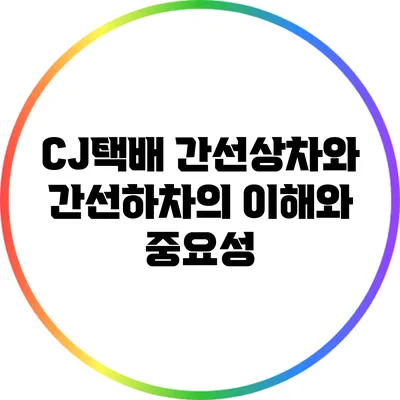 CJ택배 간선상차와 간선하차의 이해와 중요성