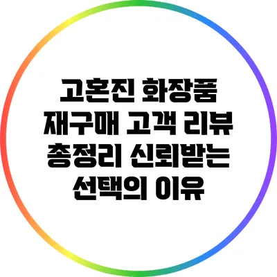 고혼진 화장품 재구매 고객 리뷰 총정리: 신뢰받는 선택의 이유