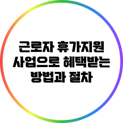 근로자 휴가지원 사업으로 혜택받는 방법과 절차