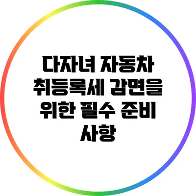 다자녀 자동차 취등록세 감면을 위한 필수 준비 사항