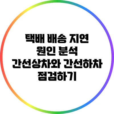 택배 배송 지연 원인 분석: 간선상차와 간선하차 점검하기