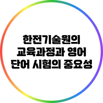 한전기술원의 교육과정과 영어 단어 시험의 중요성